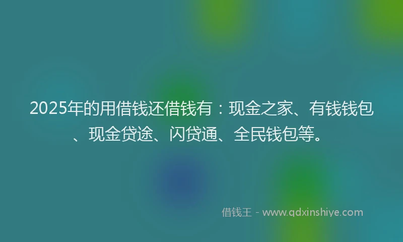2025年的用借钱还借钱有：现金之家、有钱钱包、现金贷途、闪贷通、全民钱包等。