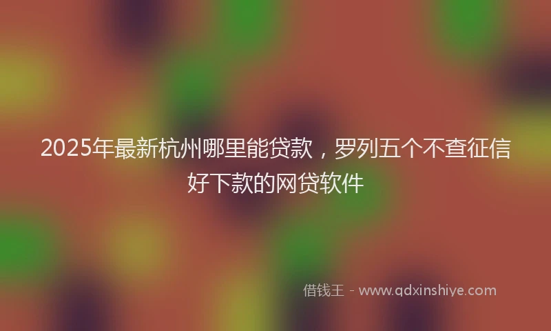 2025年最新杭州哪里能贷款，罗列五个不查征信好下款的网贷软件