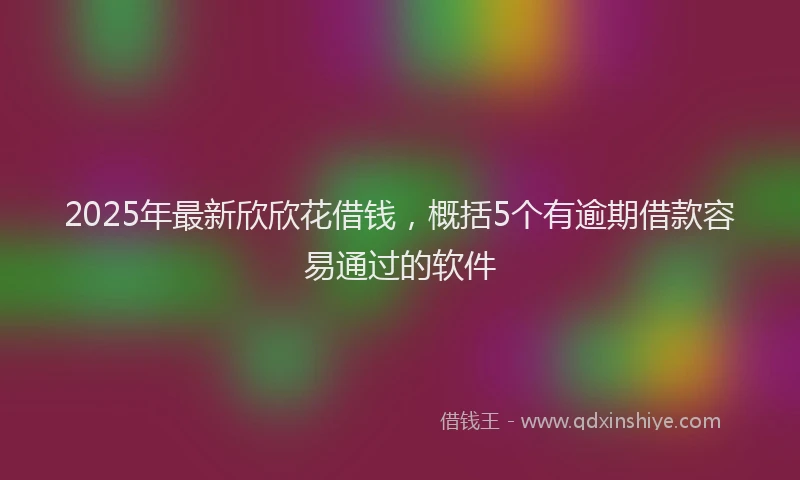 2025年最新欣欣花借钱，概括5个有逾期借款容易通过的软件