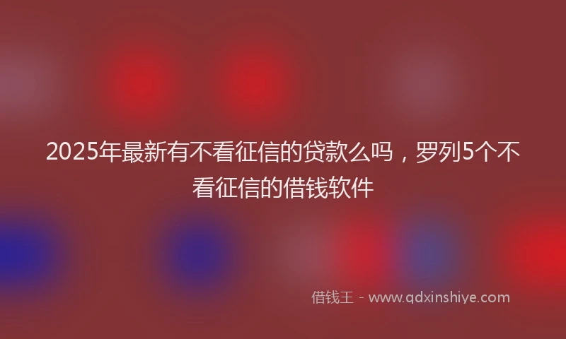 2025年最新有不看征信的贷款么吗，罗列5个不看征信的借钱软件