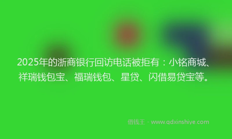 2025年的浙商银行回访电话被拒有：小铭商城、祥瑞钱包宝、福瑞钱包、星贷、闪借易贷宝等。