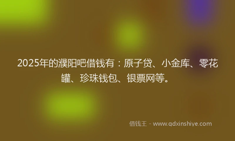 2025年的濮阳吧借钱有：原子贷、小金库、零花罐、珍珠钱包、银票网等。