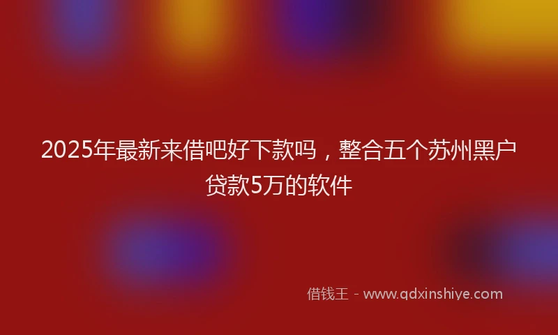 2025年最新来借吧好下款吗，整合五个苏州黑户贷款5万的软件