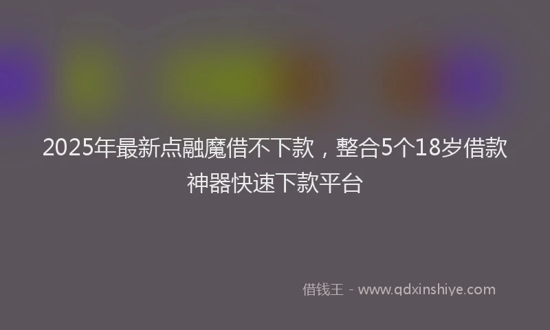 2025年最新点融魔借不下款，整合5个18岁借款神器快速下款平台