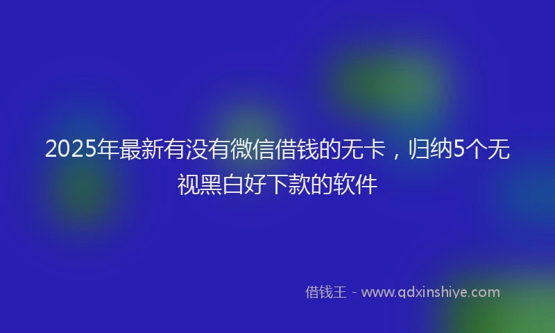 2025年最新有没有微信借钱的无卡，归纳5个无视黑白好下款的软件
