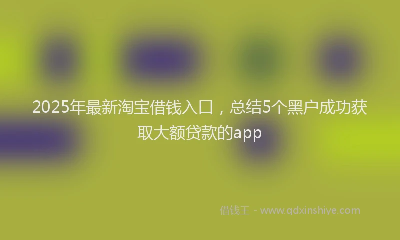 2025年最新淘宝借钱入口，总结5个黑户成功获取大额贷款的app