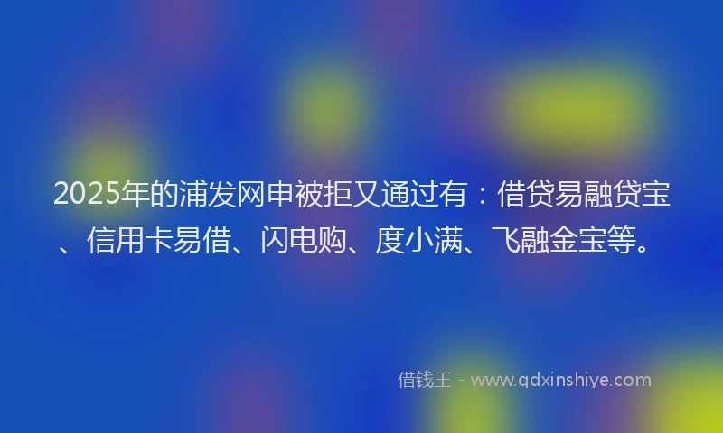 2025年的浦发网申被拒又通过有：借贷易融贷宝、信用卡易借、闪电购、度小满、飞融金宝等。