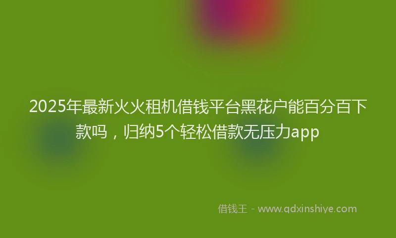 2025年最新火火租机借钱平台黑花户能百分百下款吗，归纳5个轻松借款无压力app