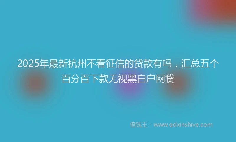 2025年最新杭州不看征信的贷款有吗，汇总五个百分百下款无视黑白户网贷