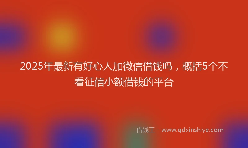 2025年最新有好心人加微信借钱吗，概括5个不看征信小额借钱的平台