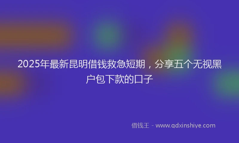 2025年最新昆明借钱救急短期，分享五个无视黑户包下款的口子