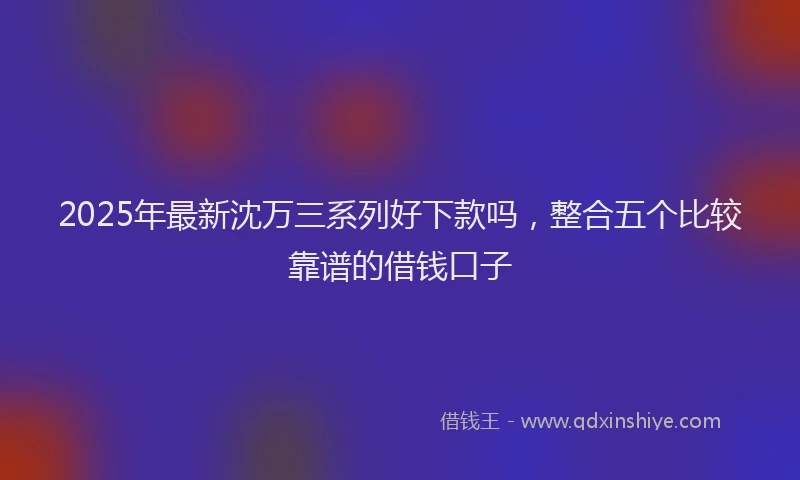 2025年最新沈万三系列好下款吗，整合五个比较靠谱的借钱口子