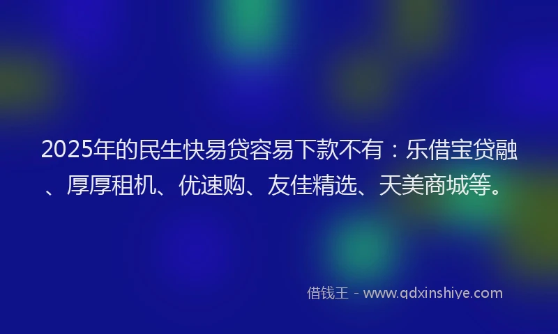 2025年的民生快易贷容易下款不有：乐借宝贷融、厚厚租机、优速购、友佳精选、天美商城等。