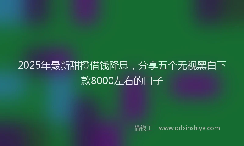 2025年最新甜橙借钱降息，分享五个无视黑白下款8000左右的口子