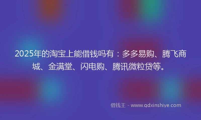 2025年的淘宝上能借钱吗有：多多易购、腾飞商城、金满堂、闪电购、腾讯微粒贷等。