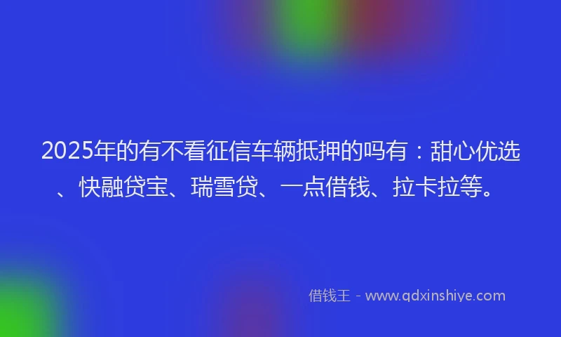 2025年的有不看征信车辆抵押的吗有：甜心优选、快融贷宝、瑞雪贷、一点借钱、拉卡拉等。
