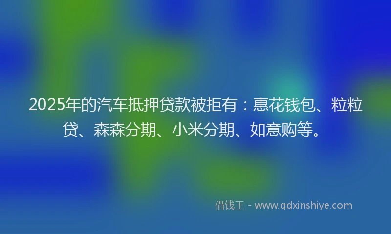 2025年的汽车抵押贷款被拒有：惠花钱包、粒粒贷、森森分期、小米分期、如意购等。