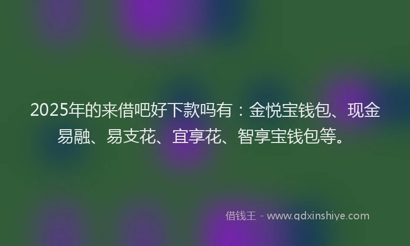 2025年的来借吧好下款吗有：金悦宝钱包、现金易融、易支花、宜享花、智享宝钱包等。