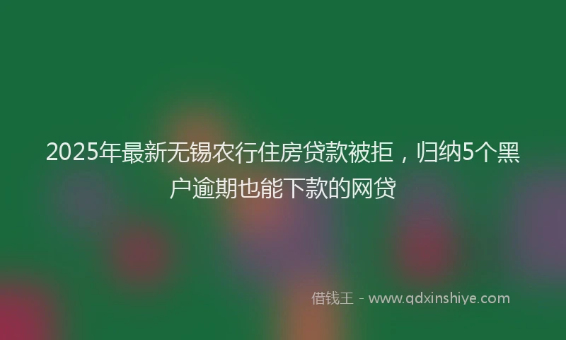 2025年最新无锡农行住房贷款被拒，归纳5个黑户逾期也能下款的网贷