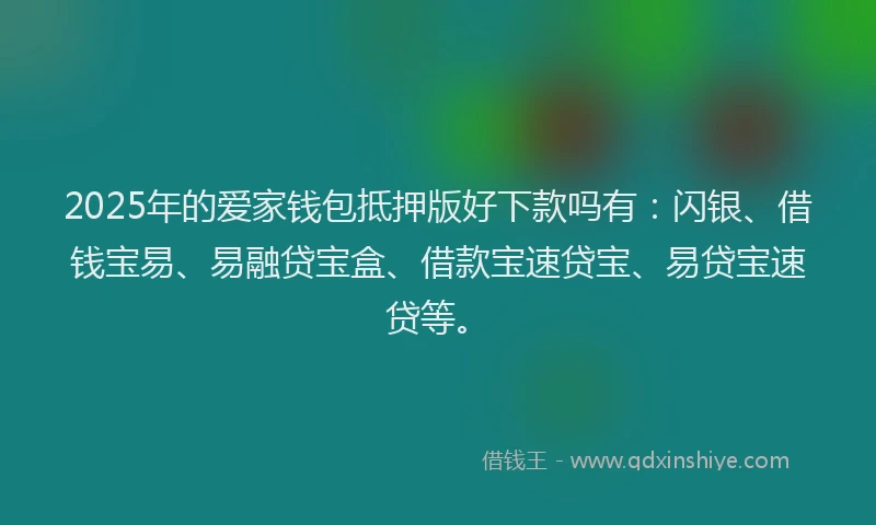 2025年的爱家钱包抵押版好下款吗有：闪银、借钱宝易、易融贷宝盒、借款宝速贷宝、易贷宝速贷等。