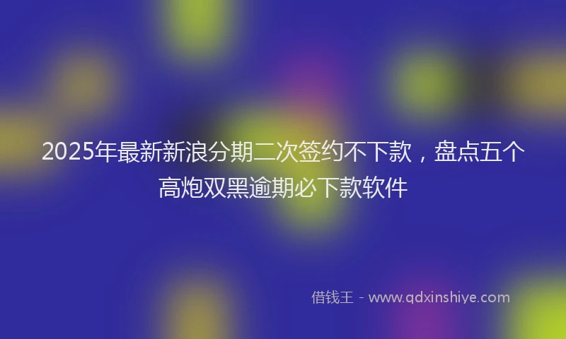 2025年最新新浪分期二次签约不下款，盘点五个高炮双黑逾期必下款软件