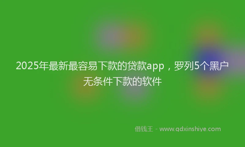 2025年最新最容易下款的贷款app，罗列5个黑户无条件下款的软件