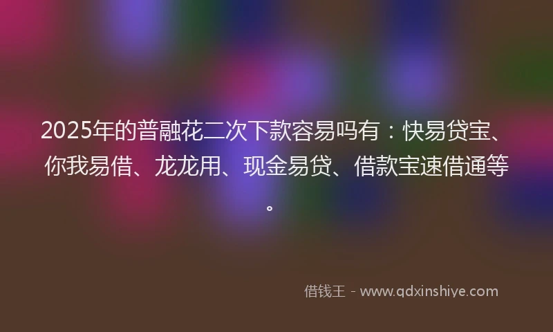 2025年的普融花二次下款容易吗有：快易贷宝、你我易借、龙龙用、现金易贷、借款宝速借通等。