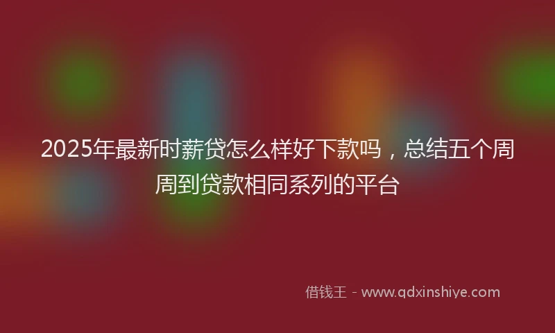2025年最新时薪贷怎么样好下款吗，总结五个周周到贷款相同系列的平台