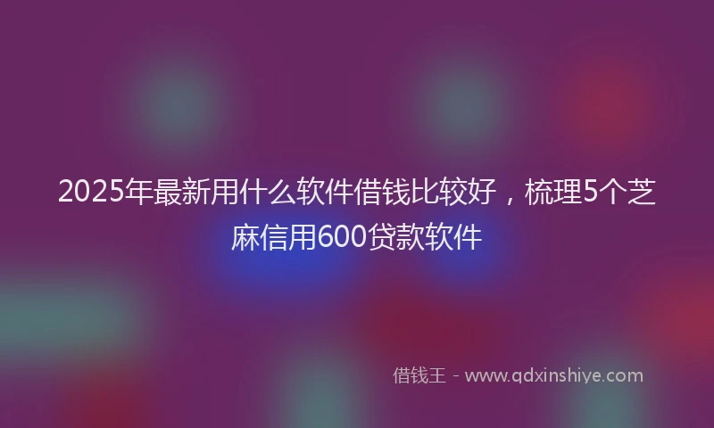 2025年最新用什么软件借钱比较好，梳理5个芝麻信用600贷款软件