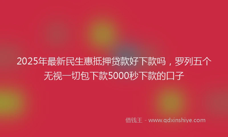 2025年最新民生惠抵押贷款好下款吗，罗列五个无视一切包下款5000秒下款的口子