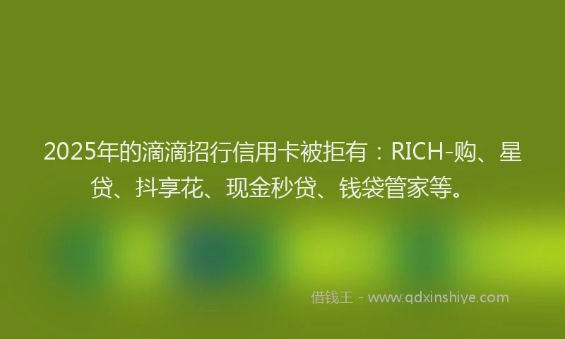 2025年的滴滴招行信用卡被拒有：RICH-购、星贷、抖享花、现金秒贷、钱袋管家等。