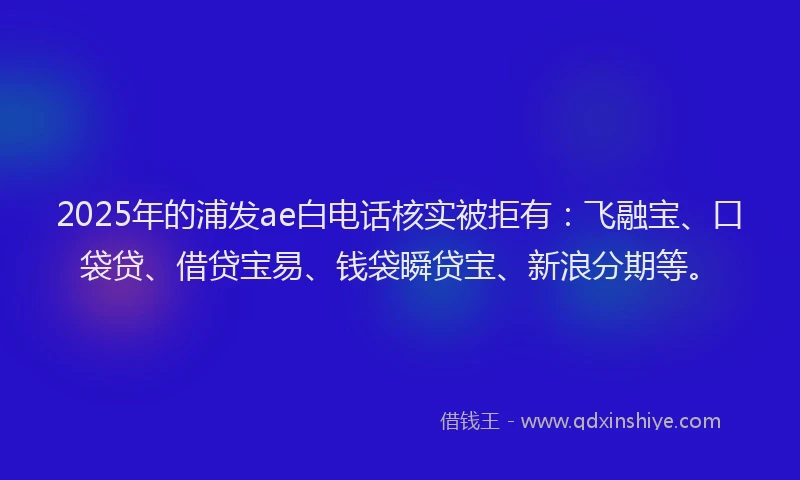 2025年的浦发ae白电话核实被拒有：飞融宝、口袋贷、借贷宝易、钱袋瞬贷宝、新浪分期等。