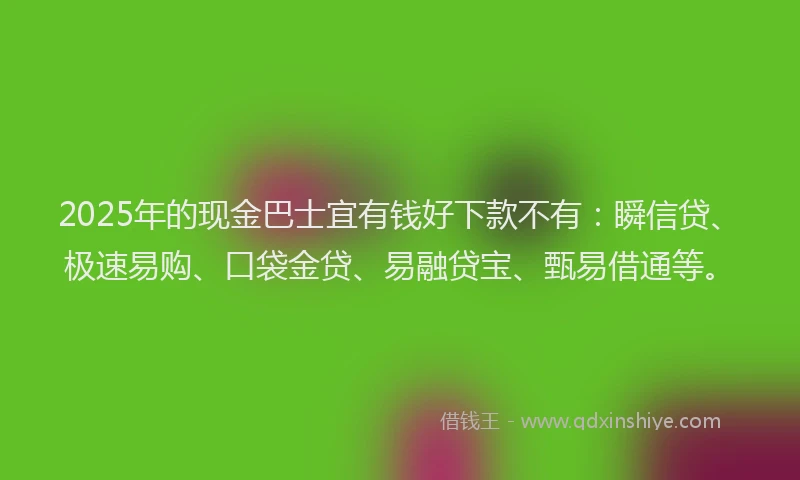 2025年的现金巴士宜有钱好下款不有：瞬信贷、极速易购、口袋金贷、易融贷宝、甄易借通等。