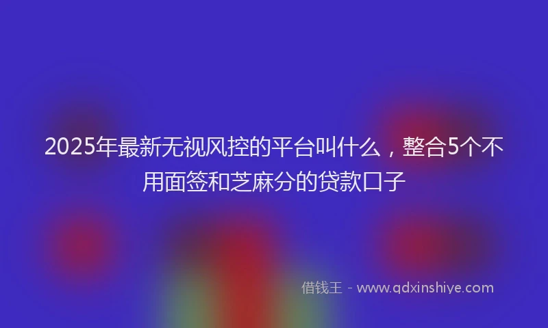 2025年最新无视风控的平台叫什么，整合5个不用面签和芝麻分的贷款口子