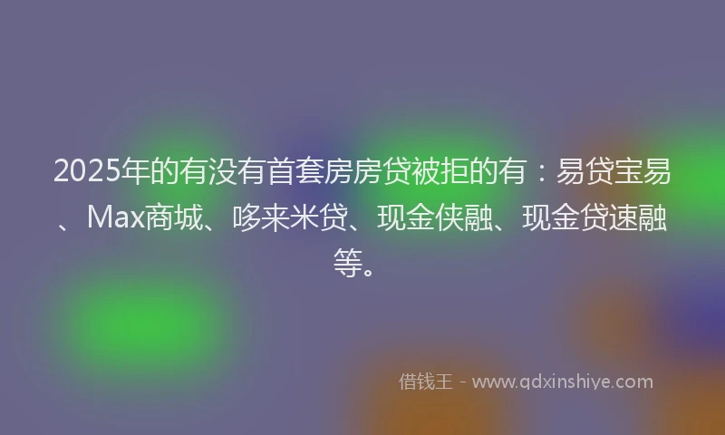 2025年的有没有首套房房贷被拒的有：易贷宝易、Max商城、哆来米贷、现金侠融、现金贷速融等。