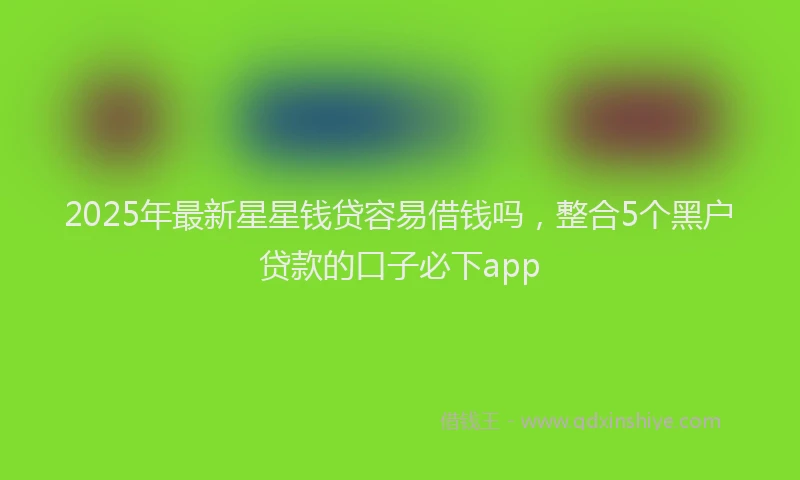2025年最新星星钱贷容易借钱吗，整合5个黑户贷款的口子必下app