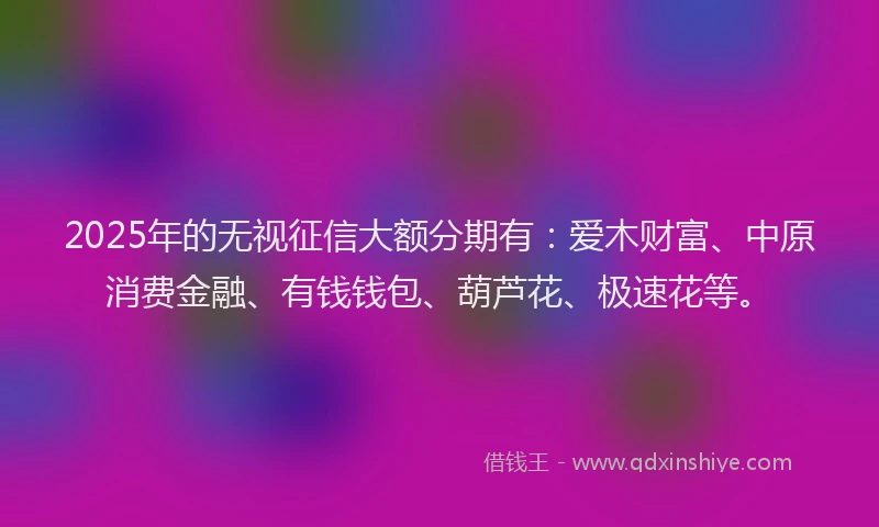 2025年的无视征信大额分期有：爱木财富、中原消费金融、有钱钱包、葫芦花、极速花等。