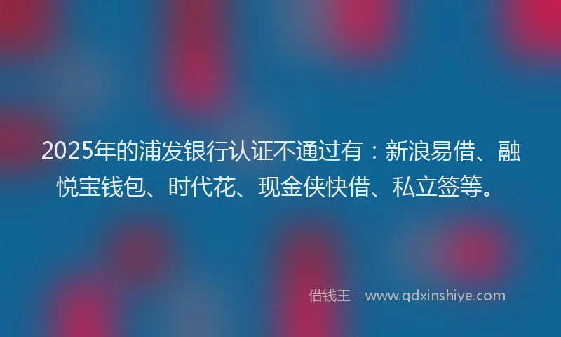 2025年的浦发银行认证不通过有：新浪易借、融悦宝钱包、时代花、现金侠快借、私立签等。