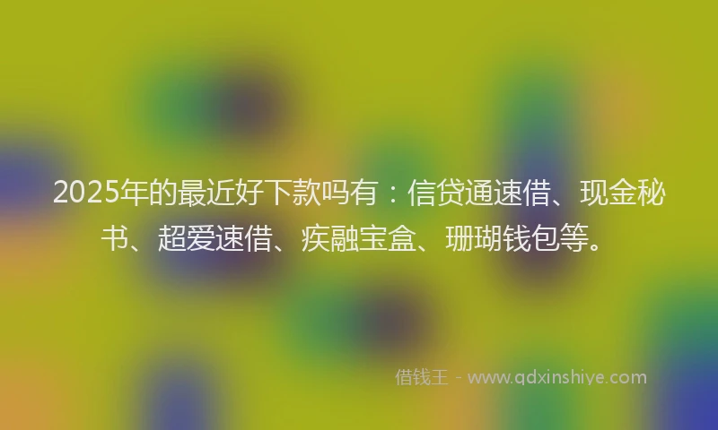 2025年的最近好下款吗有：信贷通速借、现金秘书、超爱速借、疾融宝盒、珊瑚钱包等。