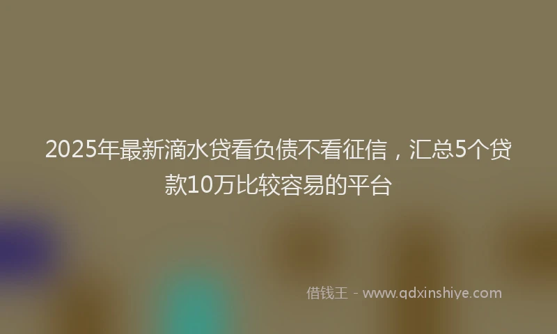 2025年最新滴水贷看负债不看征信，汇总5个贷款10万比较容易的平台