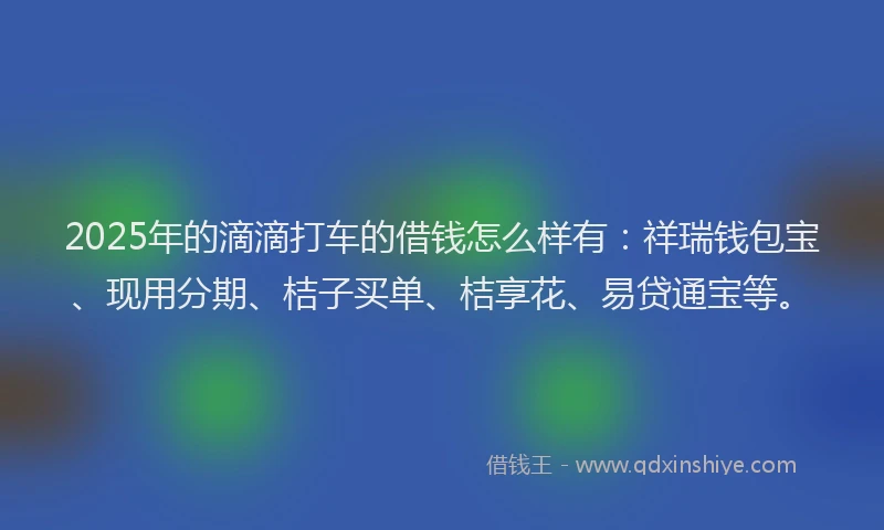 2025年的滴滴打车的借钱怎么样有：祥瑞钱包宝、现用分期、桔子买单、桔享花、易贷通宝等。