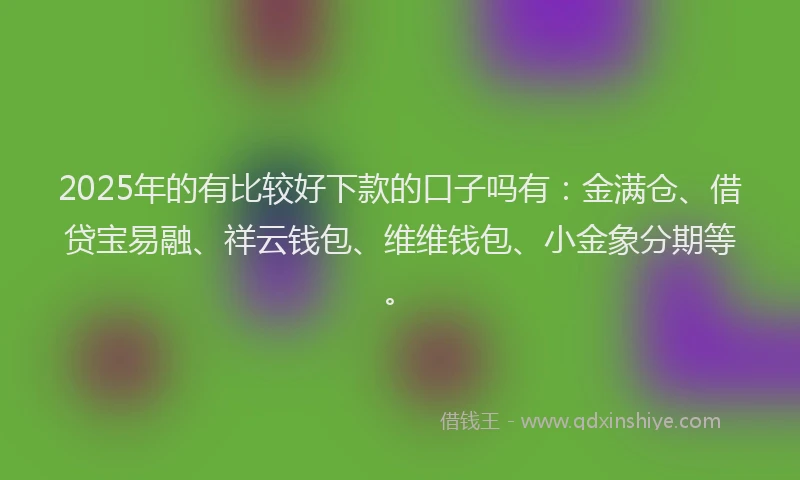 2025年的有比较好下款的口子吗有：金满仓、借贷宝易融、祥云钱包、维维钱包、小金象分期等。