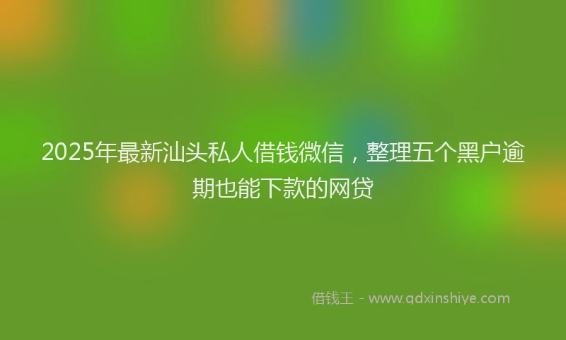 2025年最新汕头私人借钱微信，整理五个黑户逾期也能下款的网贷