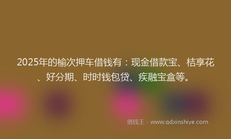 2025年的榆次押车借钱有：现金借款宝、桔享花、好分期、时时钱包贷、疾融宝盒等。
