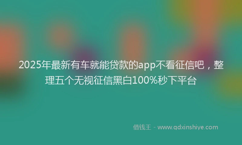 2025年最新有车就能贷款的app不看征信吧，整理五个无视征信黑白100%秒下平台
