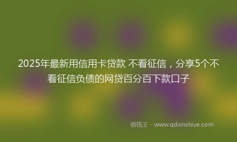 2025年最新用信用卡贷款 不看征信，分享5个不看征信负债的网贷百分百下款口子
