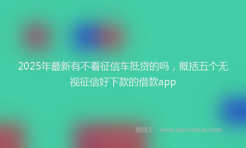 2025年最新有不看征信车抵贷的吗，概括五个无视征信好下款的借款app