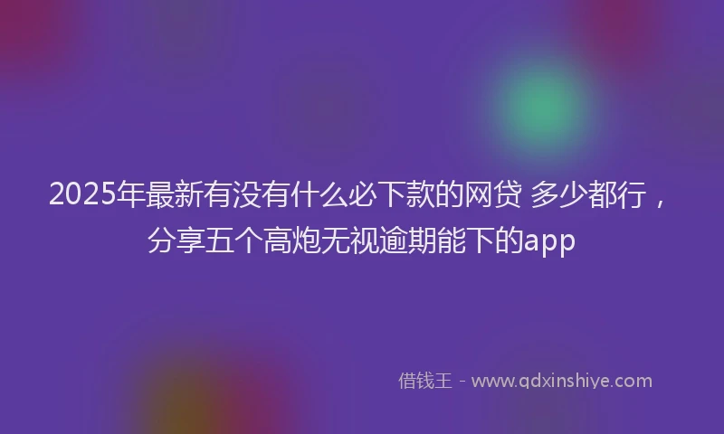 2025年最新有没有什么必下款的网贷 多少都行，分享五个高炮无视逾期能下的app