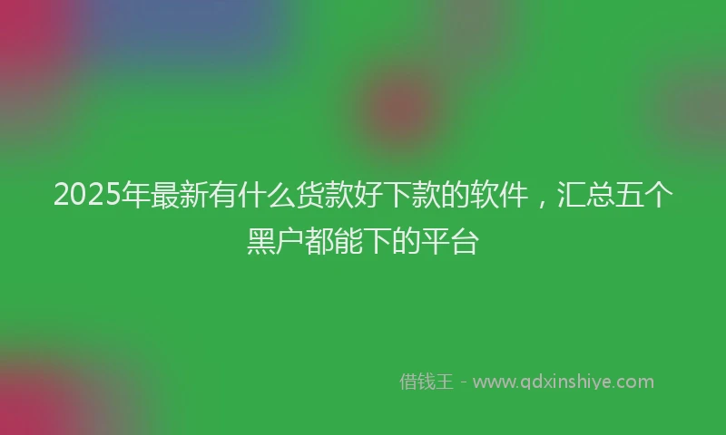 2025年最新有什么货款好下款的软件，汇总五个黑户都能下的平台