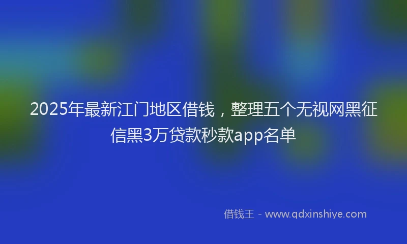 2025年最新江门地区借钱，整理五个无视网黑征信黑3万贷款秒款app名单